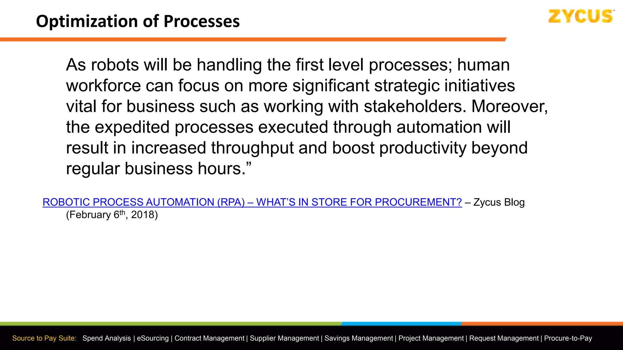 Source to Pay Suite: Spend Analysis | eSourcing | Contract Management | Supplier Management | Savings Management | Project Management | Request Management | Procure-to-Pay
Optimization of Processes
As robots will be handling the first level processes; human
workforce can focus on more significant strategic initiatives
vital for business such as working with stakeholders. Moreover,
the expedited processes executed through automation will
result in increased throughput and boost productivity beyond
regular business hours.”
ROBOTIC PROCESS AUTOMATION (RPA) – WHAT’S IN STORE FOR PROCUREMENT? – Zycus Blog
(February 6th, 2018)
 