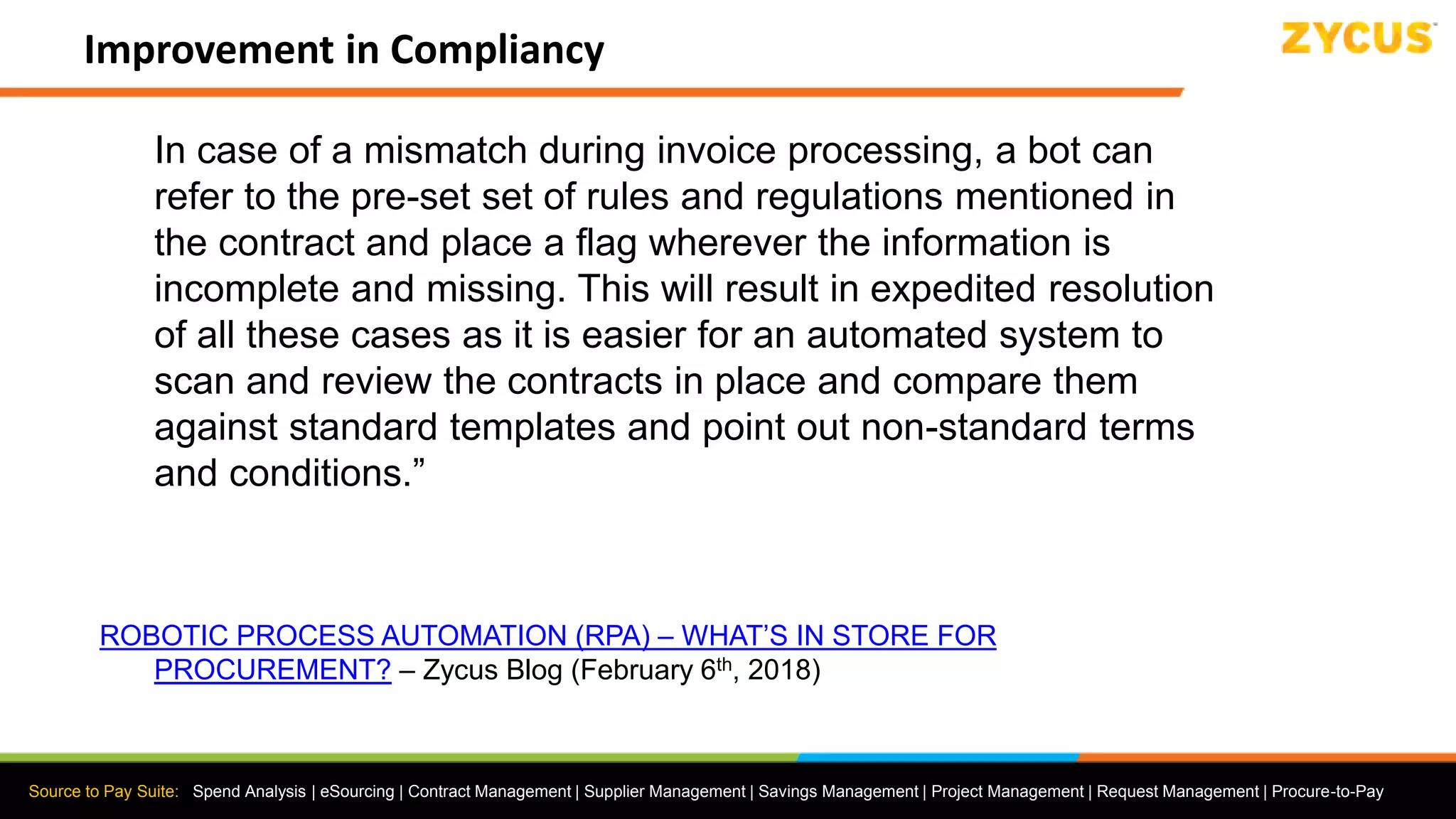Source to Pay Suite: Spend Analysis | eSourcing | Contract Management | Supplier Management | Savings Management | Project Management | Request Management | Procure-to-Pay
Improvement in Compliancy
In case of a mismatch during invoice processing, a bot can
refer to the pre-set set of rules and regulations mentioned in
the contract and place a flag wherever the information is
incomplete and missing. This will result in expedited resolution
of all these cases as it is easier for an automated system to
scan and review the contracts in place and compare them
against standard templates and point out non-standard terms
and conditions.”
ROBOTIC PROCESS AUTOMATION (RPA) – WHAT’S IN STORE FOR
PROCUREMENT? – Zycus Blog (February 6th, 2018)
 
