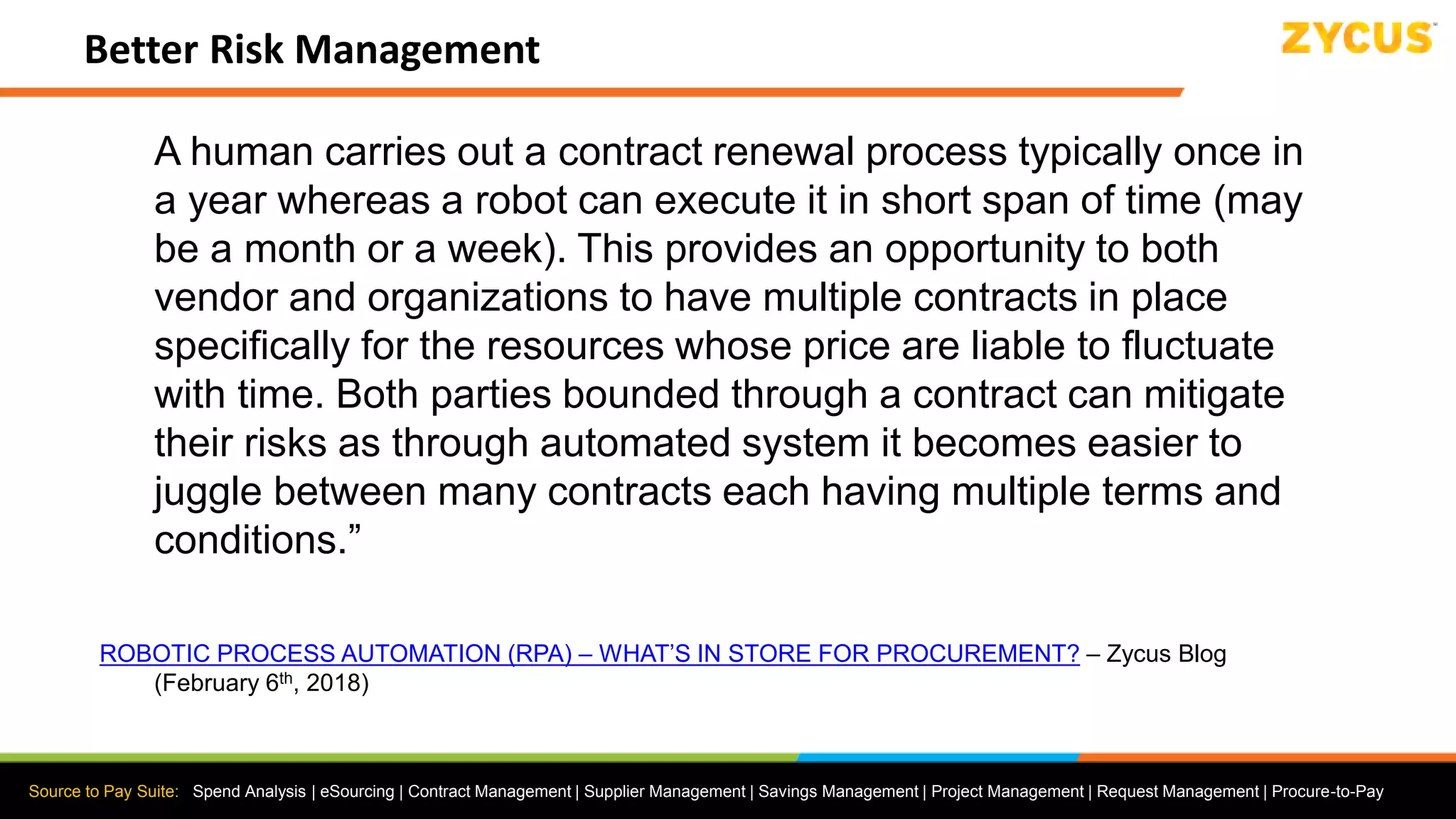 Source to Pay Suite: Spend Analysis | eSourcing | Contract Management | Supplier Management | Savings Management | Project Management | Request Management | Procure-to-Pay
Better Risk Management
A human carries out a contract renewal process typically once in
a year whereas a robot can execute it in short span of time (may
be a month or a week). This provides an opportunity to both
vendor and organizations to have multiple contracts in place
specifically for the resources whose price are liable to fluctuate
with time. Both parties bounded through a contract can mitigate
their risks as through automated system it becomes easier to
juggle between many contracts each having multiple terms and
conditions.”
ROBOTIC PROCESS AUTOMATION (RPA) – WHAT’S IN STORE FOR PROCUREMENT? – Zycus Blog
(February 6th, 2018)
 