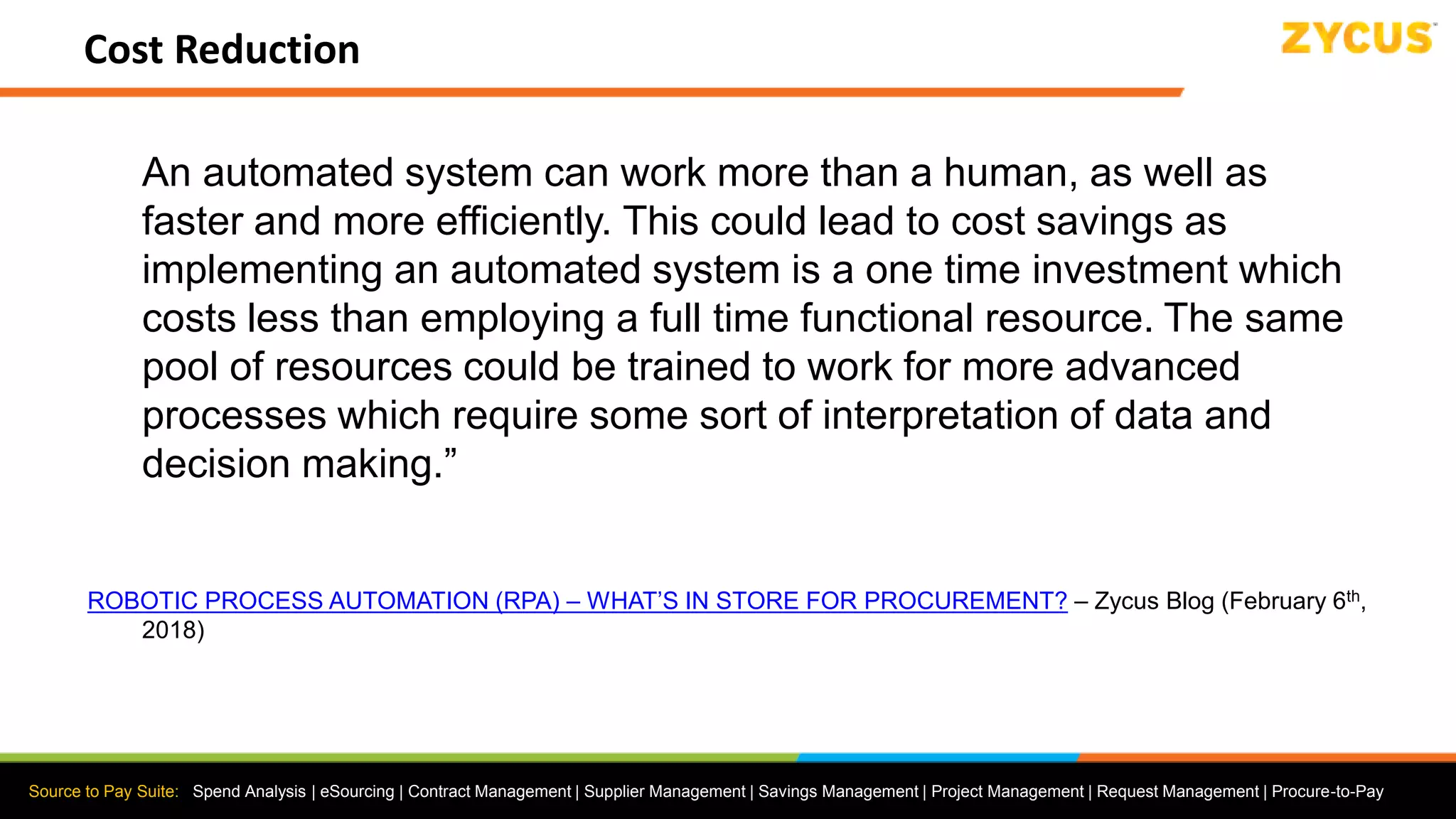 Source to Pay Suite: Spend Analysis | eSourcing | Contract Management | Supplier Management | Savings Management | Project Management | Request Management | Procure-to-Pay
Cost Reduction
An automated system can work more than a human, as well as
faster and more efficiently. This could lead to cost savings as
implementing an automated system is a one time investment which
costs less than employing a full time functional resource. The same
pool of resources could be trained to work for more advanced
processes which require some sort of interpretation of data and
decision making.”
ROBOTIC PROCESS AUTOMATION (RPA) – WHAT’S IN STORE FOR PROCUREMENT? – Zycus Blog (February 6th,
2018)
 
