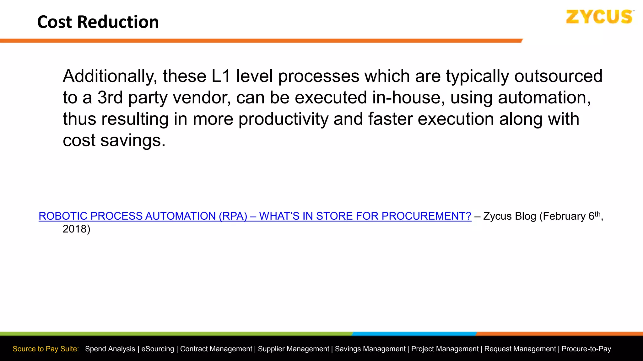 Source to Pay Suite: Spend Analysis | eSourcing | Contract Management | Supplier Management | Savings Management | Project Management | Request Management | Procure-to-Pay
Cost Reduction
Additionally, these L1 level processes which are typically outsourced
to a 3rd party vendor, can be executed in-house, using automation,
thus resulting in more productivity and faster execution along with
cost savings.
ROBOTIC PROCESS AUTOMATION (RPA) – WHAT’S IN STORE FOR PROCUREMENT? – Zycus Blog (February 6th,
2018)
 