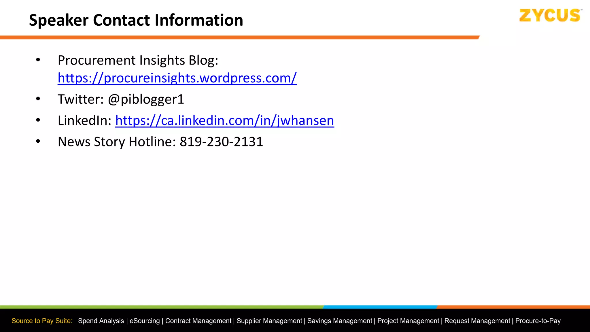 Source to Pay Suite: Spend Analysis | eSourcing | Contract Management | Supplier Management | Savings Management | Project Management | Request Management | Procure-to-Pay
Speaker Contact Information
• Procurement Insights Blog:
https://procureinsights.wordpress.com/
• Twitter: @piblogger1
• LinkedIn: https://ca.linkedin.com/in/jwhansen
• News Story Hotline: 819-230-2131
 