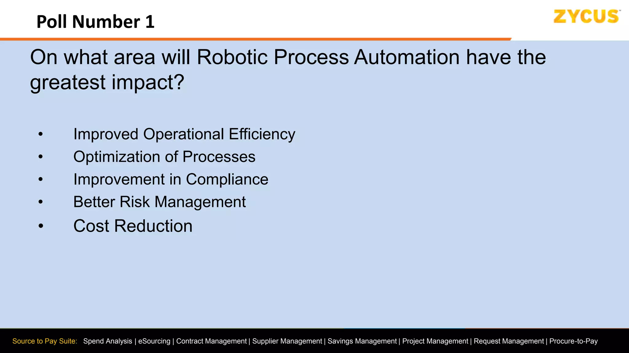 Source to Pay Suite: Spend Analysis | eSourcing | Contract Management | Supplier Management | Savings Management | Project Management | Request Management | Procure-to-Pay
Poll Number 1
On what area will Robotic Process Automation have the
greatest impact?
• Improved Operational Efficiency
• Optimization of Processes
• Improvement in Compliance
• Better Risk Management
• Cost Reduction
 