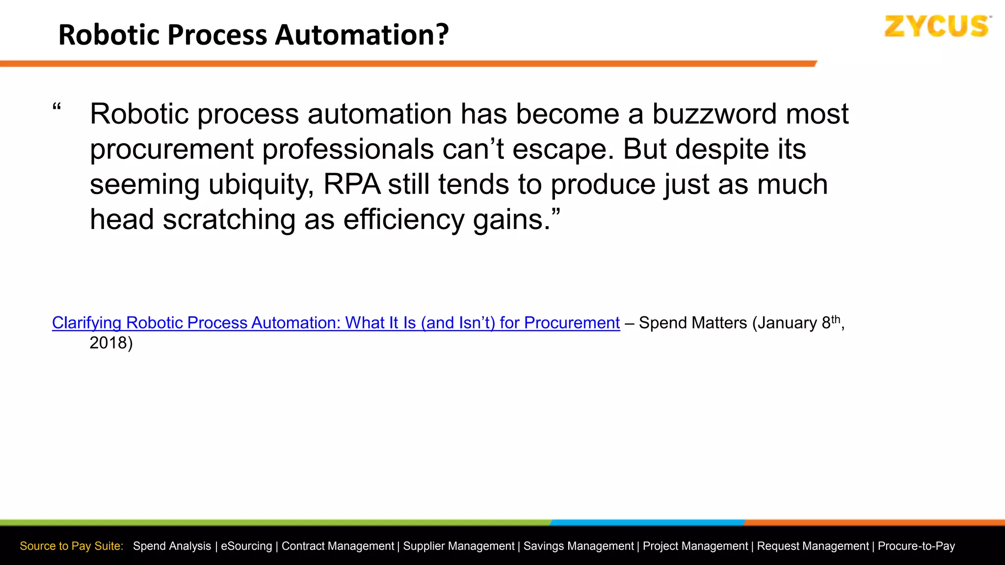 Source to Pay Suite: Spend Analysis | eSourcing | Contract Management | Supplier Management | Savings Management | Project Management | Request Management | Procure-to-Pay
Robotic Process Automation?
“ Robotic process automation has become a buzzword most
procurement professionals can’t escape. But despite its
seeming ubiquity, RPA still tends to produce just as much
head scratching as efficiency gains.”
Clarifying Robotic Process Automation: What It Is (and Isn’t) for Procurement – Spend Matters (January 8th,
2018)
 