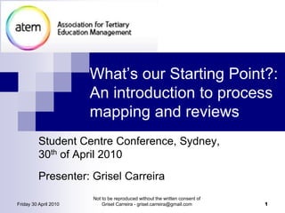 Friday 30 April 2010 1
What’s our Starting Point?:
An introduction to process
mapping and reviews
Student Centre Conference, Sydney,
30th of April 2010
Presenter: Grisel Carreira
Not to be reproduced without the written consent of
Grisel Carreira - grisel.carreira@gmail.com
 