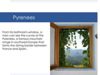 Pyrenees

From his bathroom window, a
man can see the curves of the
Pyrenees, a famous mountain
range in southwest Europe that
forms the diving border between
France and Spain.
 