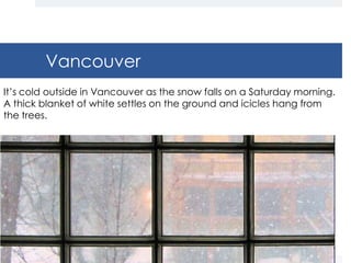 Vancouver
It’s cold outside in Vancouver as the snow falls on a Saturday morning.
A thick blanket of white settles on the ground and icicles hang from
the trees.
 