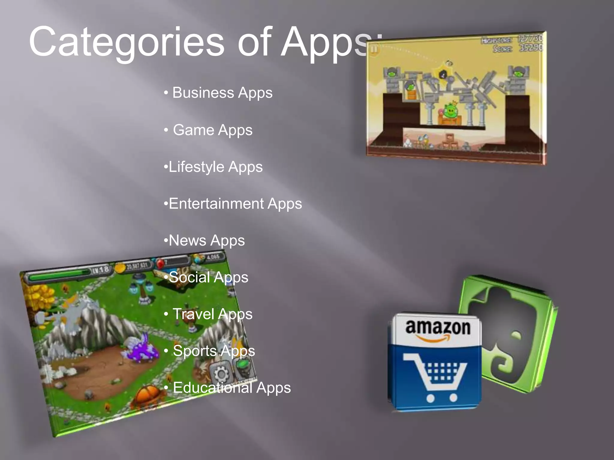Categories of Apps:
       • Business Apps

       • Game Apps

       •Lifestyle Apps

       •Entertainment Apps

       •News Apps

       •Social Apps

       • Travel Apps

       • Sports Apps

       • Educational Apps
 