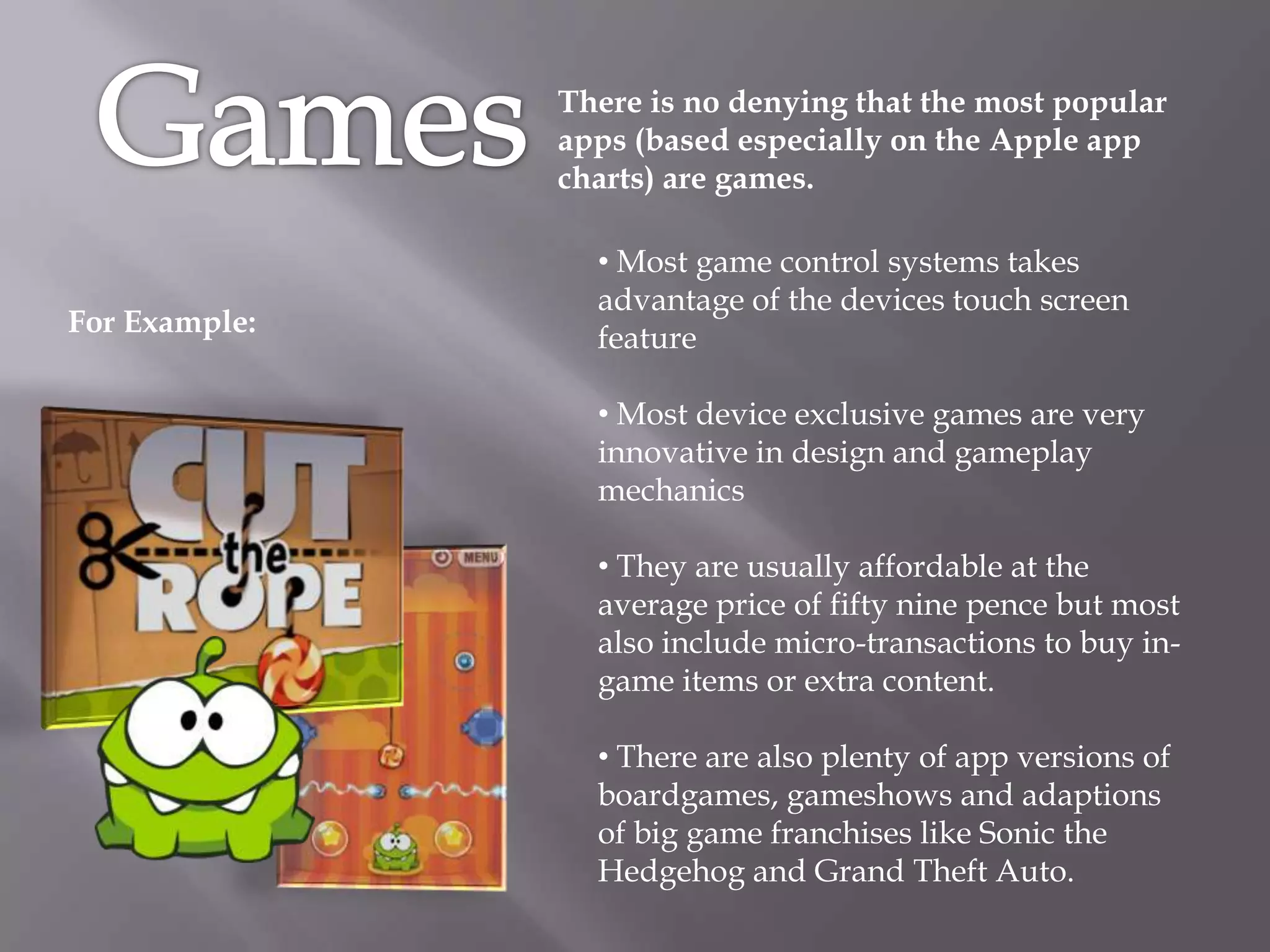 There is no denying that the most popular
               apps (based especially on the Apple app
               charts) are games.

                 • Most game control systems takes
                 advantage of the devices touch screen
For Example:
                 feature

                 • Most device exclusive games are very
                 innovative in design and gameplay
                 mechanics

                 • They are usually affordable at the
                 average price of fifty nine pence but most
                 also include micro-transactions to buy in-
                 game items or extra content.

                 • There are also plenty of app versions of
                 boardgames, gameshows and adaptions
                 of big game franchises like Sonic the
                 Hedgehog and Grand Theft Auto.
 