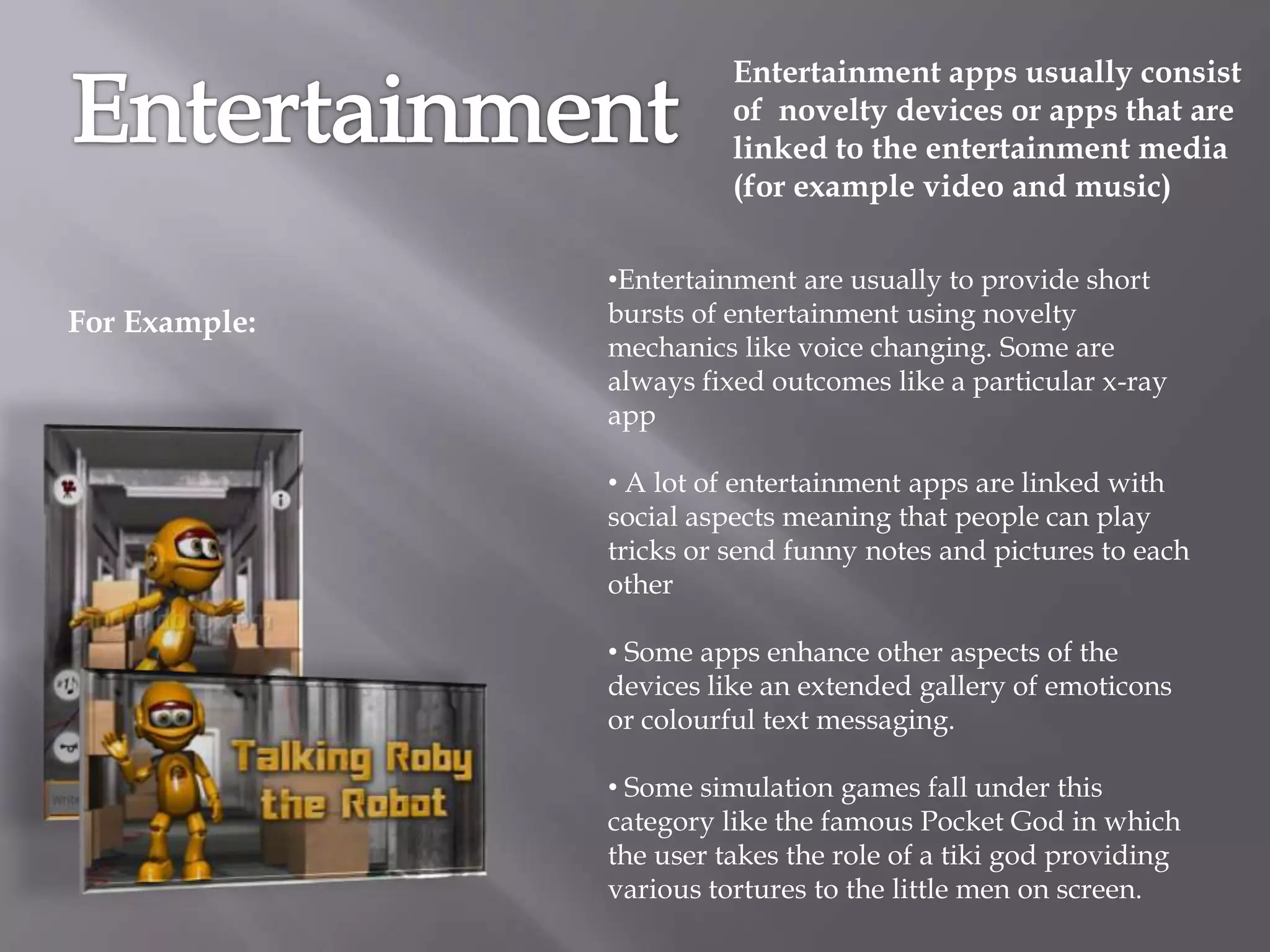Entertainment apps usually consist
                         of novelty devices or apps that are
                         linked to the entertainment media
                         (for example video and music)

               •Entertainment are usually to provide short
For Example:   bursts of entertainment using novelty
               mechanics like voice changing. Some are
               always fixed outcomes like a particular x-ray
               app

               • A lot of entertainment apps are linked with
               social aspects meaning that people can play
               tricks or send funny notes and pictures to each
               other

               • Some apps enhance other aspects of the
               devices like an extended gallery of emoticons
               or colourful text messaging.

               • Some simulation games fall under this
               category like the famous Pocket God in which
               the user takes the role of a tiki god providing
               various tortures to the little men on screen.
 