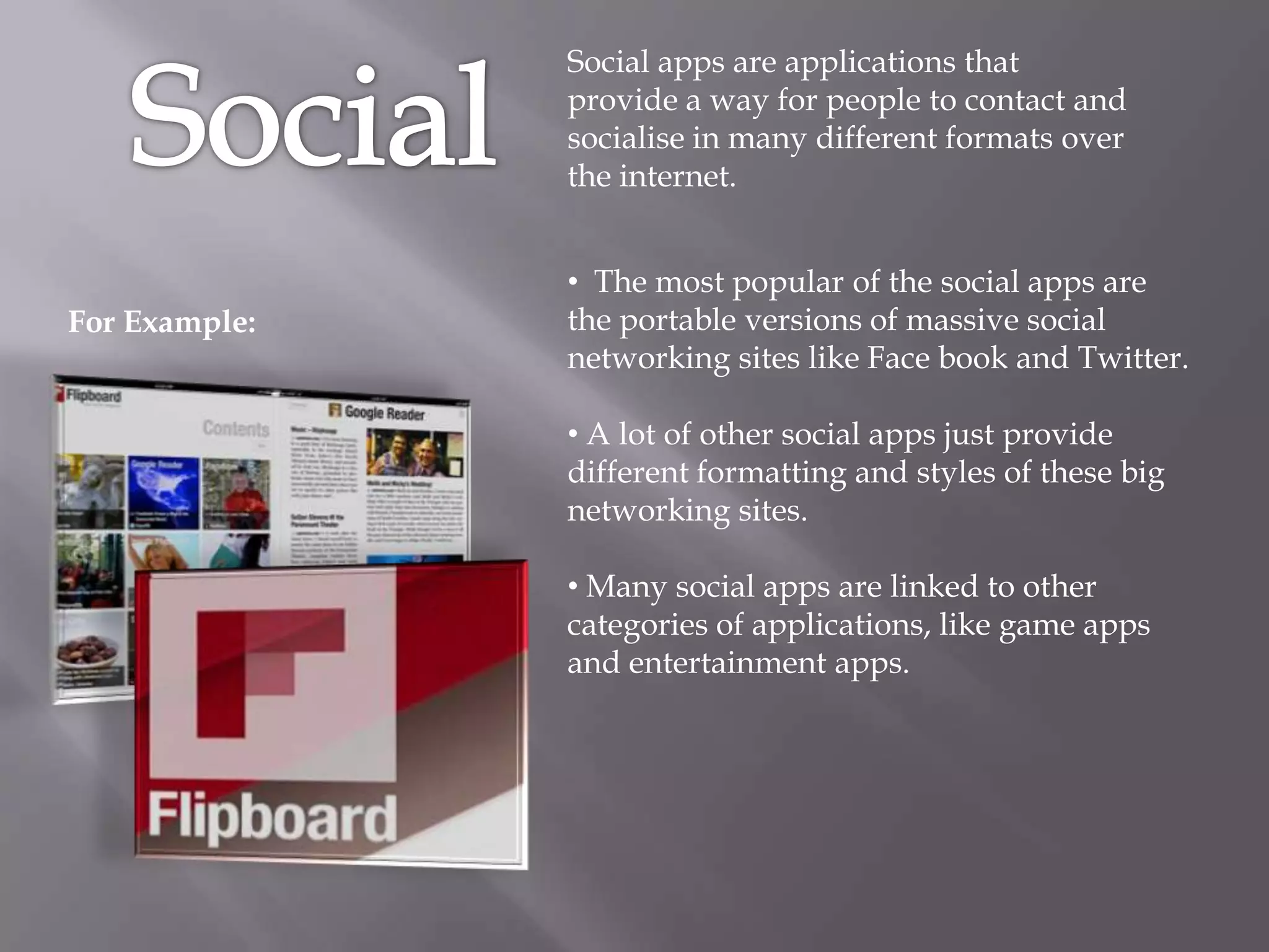 Social apps are applications that
               provide a way for people to contact and
               socialise in many different formats over
               the internet.


               • The most popular of the social apps are
For Example:   the portable versions of massive social
               networking sites like Face book and Twitter.

               • A lot of other social apps just provide
               different formatting and styles of these big
               networking sites.

               • Many social apps are linked to other
               categories of applications, like game apps
               and entertainment apps.
 