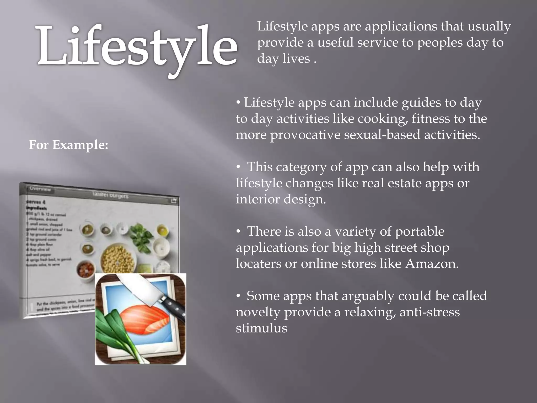 Lifestyle apps are applications that usually
                  provide a useful service to peoples day to
                  day lives .


               • Lifestyle apps can include guides to day
               to day activities like cooking, fitness to the
               more provocative sexual-based activities.
For Example:
               • This category of app can also help with
               lifestyle changes like real estate apps or
               interior design.

               • There is also a variety of portable
               applications for big high street shop
               locaters or online stores like Amazon.

               • Some apps that arguably could be called
               novelty provide a relaxing, anti-stress
               stimulus
 