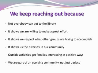 We keep reaching out because
- Not everybody can get to the library
- It shows we are willing to make a great effort
- It shows we respect what other groups are trying to accomplish
- It shows us the diversity in our community
- Outside activities get families interacting in positive ways
- We are part of an evolving community, not just a place
 