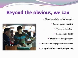 Beyond the obvious, we can
 Share administrative support
 Secure grant funding
 Teach technology
 Research in depth
 Document and preserve
 Share meeting space & resources
 Magnify efforts of other agencies
 