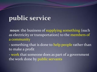 public service
noun: the business of supplying something (such
as electricity or transportation) to the members of
a community
- something that is done to help people rather than
to make a profit
- work that someone does as part of a government
the work done by public servants
 