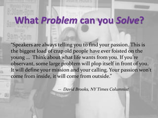 What Problem can you Solve?
“Speakers are always telling you to find your passion. This is
the biggest load of crap old people have ever foisted on the
young … Think about what life wants from you. If you're
observant, some large problem will plop itself in front of you.
It will define your mission and your calling. Your passion won't
come from inside, it will come from outside.”
-- David Brooks, NY Times Columnist
 