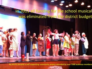 In 2011 all funding for the school musical
was eliminated from the district budget
By 2014 it became a self supporting community project attended by over 7500 audience members
 