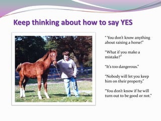 Keep thinking about how to say YES
“ You don’t know anything
about raising a horse!”
“What if you make a
mistake?”
“It’s too dangerous.”
“Nobody will let you keep
him on their property.”
“You don’t know if he will
turn out to be good or not.”
 
