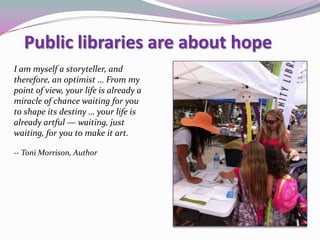 I am myself a storyteller, and
therefore, an optimist … From my
point of view, your life is already a
miracle of chance waiting for you
to shape its destiny … your life is
already artful — waiting, just
waiting, for you to make it art.
-- Toni Morrison, Author
Public libraries are about hope
 