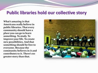 What’s amazing is that
Americans really believe in
public libraries. That every
community should have a
place you can go to learn
something. To study. To
improve your life. To create
new possibilities. And that
something should be free to
everyone. Because the
community believes in it and
contributes to it. There’s no
greater story than that.
Public libraries hold our collective story
 