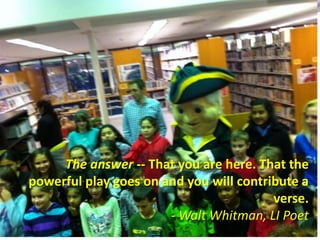 The answer -- That you are here. That the
powerful play goes on and you will contribute a
verse.
- Walt Whitman, LI Poet
 