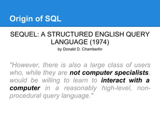 Origin of SQL
SEQUEL: A STRUCTURED ENGLISH QUERY
LANGUAGE (1974)
by Donald D. Chamberlin
"However, there is also a large class of users
who, while they are not computer specialists,
would be willing to learn to interact with a
computer in a reasonably high-level, non-
procedural query language."
 