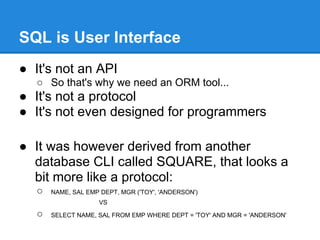 SQL is User Interface
● It's not an API
○ So that's why we need an ORM tool...
● It's not a protocol
● It's not even designed for programmers
● It was however derived from another
database CLI called SQUARE, that looks a
bit more like a protocol:
○ NAME, SAL EMP DEPT, MGR ('TOY', 'ANDERSON')
VS
○ SELECT NAME, SAL FROM EMP WHERE DEPT = 'TOY' AND MGR = 'ANDERSON'
 