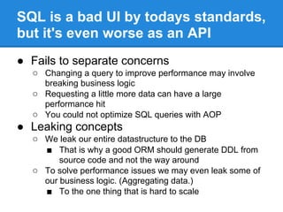 SQL is a bad UI by todays standards,
but it's even worse as an API
● Fails to separate concerns
○ Changing a query to improve performance may involve
breaking business logic
○ Requesting a little more data can have a large
performance hit
○ You could not optimize SQL queries with AOP
● Leaking concepts
○ We leak our entire datastructure to the DB
■ That is why a good ORM should generate DDL from
source code and not the way around
○ To solve performance issues we may even leak some of
our business logic. (Aggregating data.)
■ To the one thing that is hard to scale
 