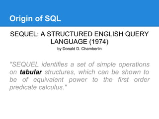 Origin of SQL
SEQUEL: A STRUCTURED ENGLISH QUERY
LANGUAGE (1974)
by Donald D. Chamberlin
"SEQUEL identifies a set of simple operations
on tabular structures, which can be shown to
be of equivalent power to the first order
predicate calculus."
 