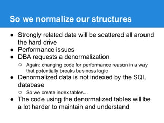 So we normalize our structures
● Strongly related data will be scattered all around
the hard drive
● Performance issues
● DBA requests a denormalization
○ Again: changing code for performance reason in a way
that potentially breaks business logic
● Denormalized data is not indexed by the SQL
database
○ So we create index tables...
● The code using the denormalized tables will be
a lot harder to maintain and understand
 
