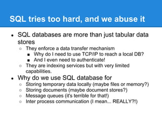 SQL tries too hard, and we abuse it
● SQL databases are more than just tabular data
stores
○ They enforce a data transfer mechanism
■ Why do I need to use TCP/IP to reach a local DB?
■ And I even need to authenticate!
○ They are indexing services but with very limited
capabilities.
● Why do we use SQL database for
○ Storing temporary data locally (maybe files or memory?)
○ Storing documents (maybe document stores?)
○ Message queues (it's terrible for that!)
○ Inter process communication (I mean... REALLY?!)
 