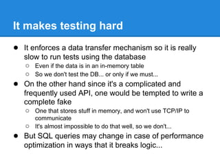 ● It enforces a data transfer mechanism so it is really
slow to run tests using the database
○ Even if the data is in an in-memory table
○ So we don't test the DB... or only if we must...
● On the other hand since it's a complicated and
frequently used API, one would be tempted to write a
complete fake
○ One that stores stuff in memory, and won't use TCP/IP to
communicate
○ It's almost impossible to do that well, so we don't...
● But SQL queries may change in case of performance
optimization in ways that it breaks logic...
It makes testing hard
 