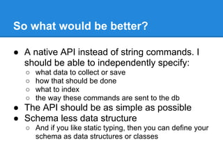 So what would be better?
● A native API instead of string commands. I
should be able to independently specify:
○ what data to collect or save
○ how that should be done
○ what to index
○ the way these commands are sent to the db
● The API should be as simple as possible
● Schema less data structure
○ And if you like static typing, then you can define your
schema as data structures or classes
 