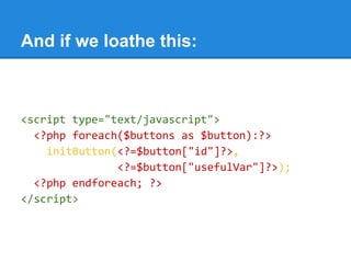 And if we loathe this:
<script type="text/javascript">
<?php foreach($buttons as $button):?>
initButton(<?=$button["id"]?>,
<?=$button["usefulVar"]?>);
<?php endforeach; ?>
</script>
 