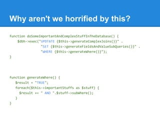 Why aren't we horrified by this?
function doSomeImportantAndComplexStuffInTheDatabase() {
$dbh->exec("UPDTATE {$this->generateComplexJoins()}" .
"SET {$this->generateFieldsAndValueSubQueries()}" .
"WHERE {$this->generateWhere()}");
}
function generateWhere() {
$result = "TRUE";
foreach($this->importantStuffs as $stuff) {
$result += " AND ".$stuff->subWhere();
}
}
 