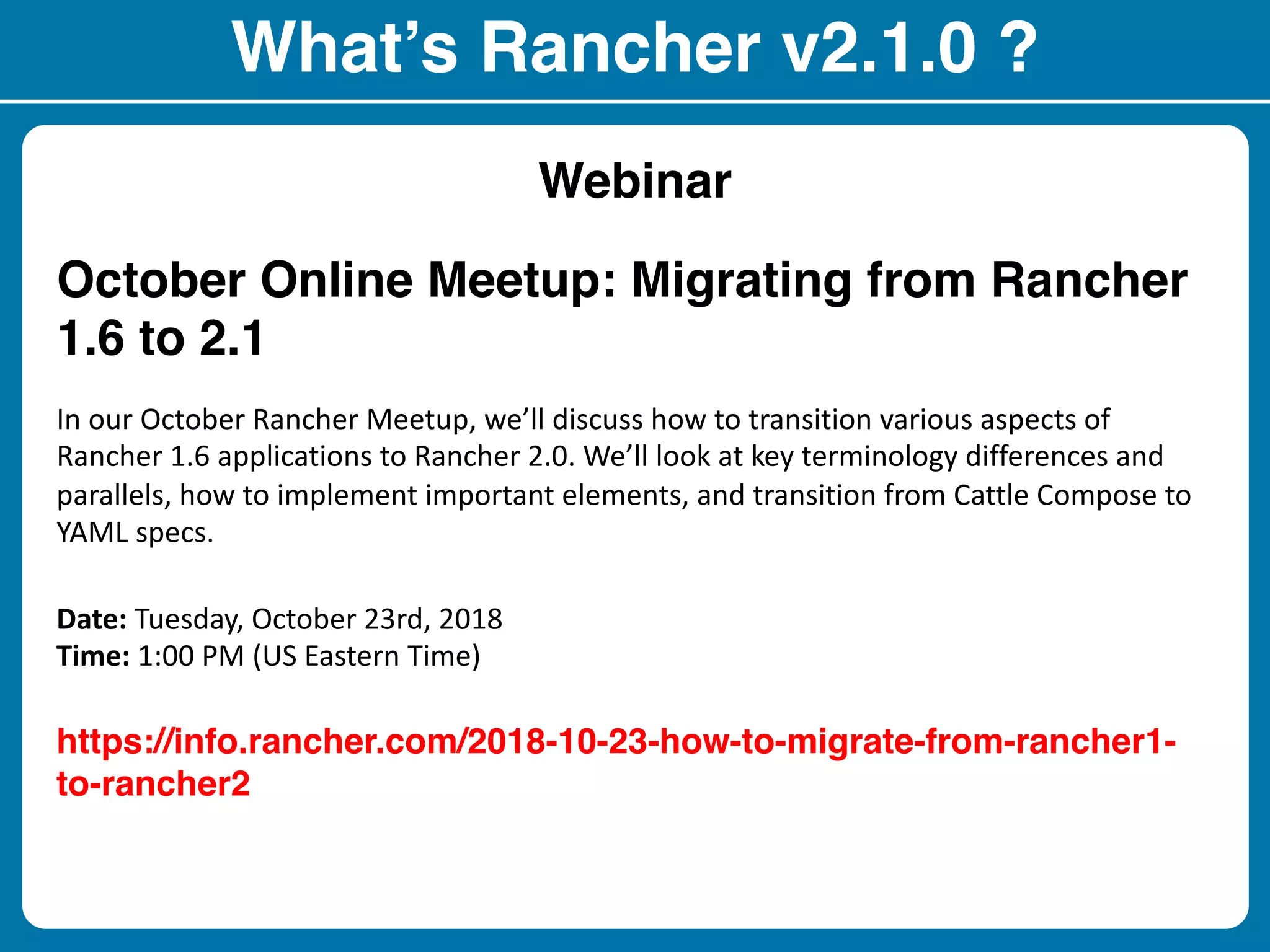 What’s Rancher v2.1.0 ?
Webinar
October Online Meetup: Migrating from Rancher
1.6 to 2.1
In our October Rancher Meetup, we’ll discuss how to transition various aspects of
Rancher 1.6 applications to Rancher 2.0. We’ll look at key terminology differences and
parallels, how to implement important elements, and transition from Cattle Compose to
YAML specs.
Date: Tuesday, October 23rd, 2018
Time: 1:00 PM (US Eastern Time)
https://info.rancher.com/2018-10-23-how-to-migrate-from-rancher1-
to-rancher2
 