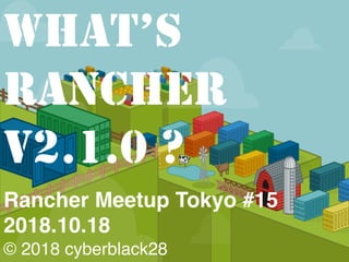 Rancher Meetup Tokyo #15
2018.10.18
© 2018 cyberblack28
WHAT’S
RANCHER
V2.1.0 ?
 