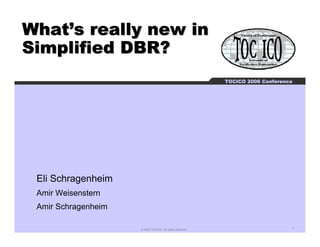 What’s really new in
Simplified DBR?
                                                           TOCICO 2006 Conference




 Eli Schragenheim
 Amir Weisenstern
 Amir Schragenheim

                     © 2006 TOCICO. All rights reserved.                        1
 