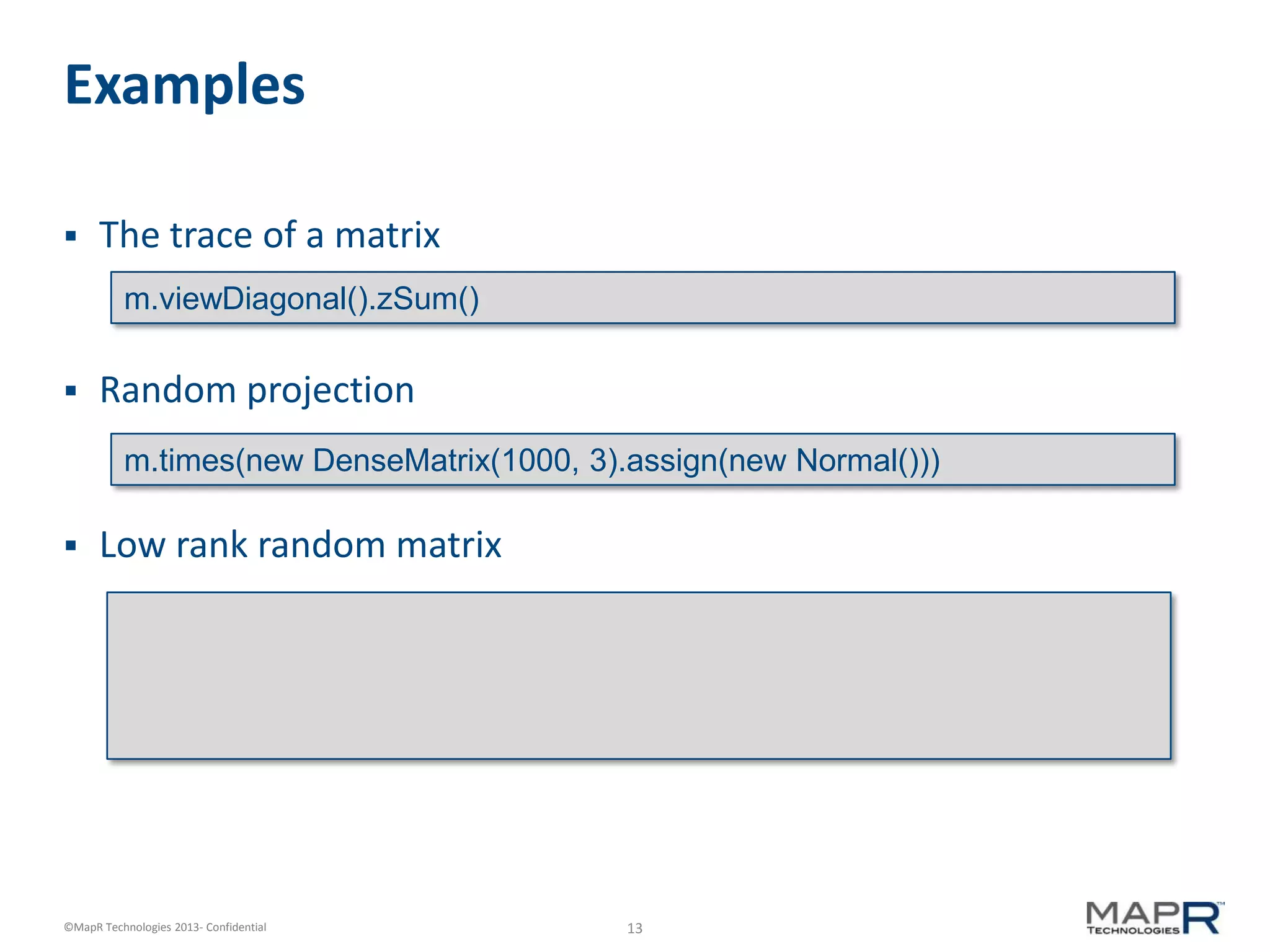 13©MapR Technologies 2013- Confidential
Examples
 The trace of a matrix
 Random projection
 Low rank random matrix
m.viewDiagonal().zSum()
m.times(new DenseMatrix(1000, 3).assign(new Normal()))
 