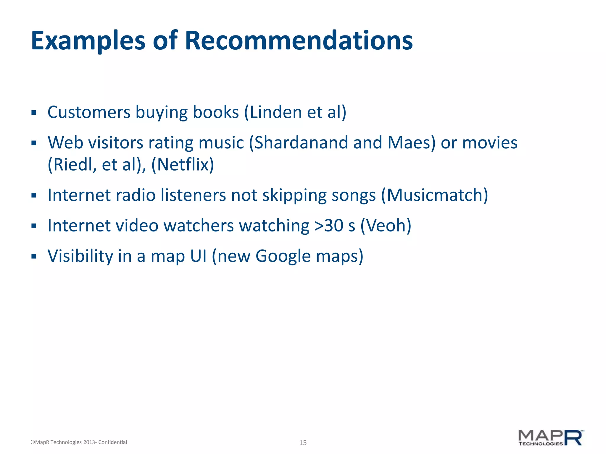 15©MapR Technologies 2013- Confidential
Examples of Recommendations
 Customers buying books (Linden et al)
 Web visitors rating music (Shardanand and Maes) or movies
(Riedl, et al), (Netflix)
 Internet radio listeners not skipping songs (Musicmatch)
 Internet video watchers watching >30 s (Veoh)
 Visibility in a map UI (new Google maps)
 