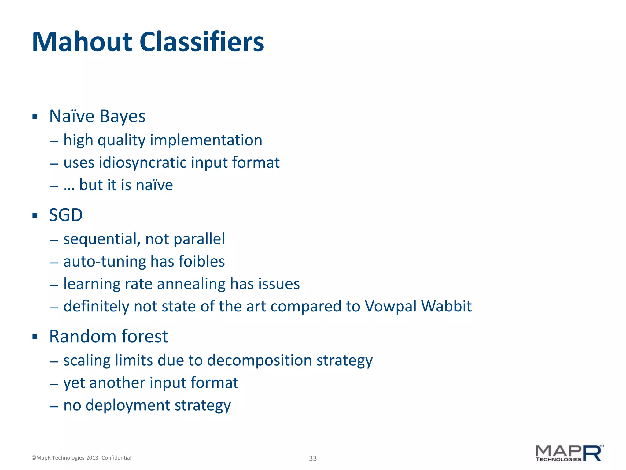 33©MapR Technologies 2013- Confidential
Mahout Classifiers
 Naïve Bayes
– high quality implementation
– uses idiosyncratic input format
– … but it is naïve
 SGD
– sequential, not parallel
– auto-tuning has foibles
– learning rate annealing has issues
– definitely not state of the art compared to Vowpal Wabbit
 Random forest
– scaling limits due to decomposition strategy
– yet another input format
– no deployment strategy
 