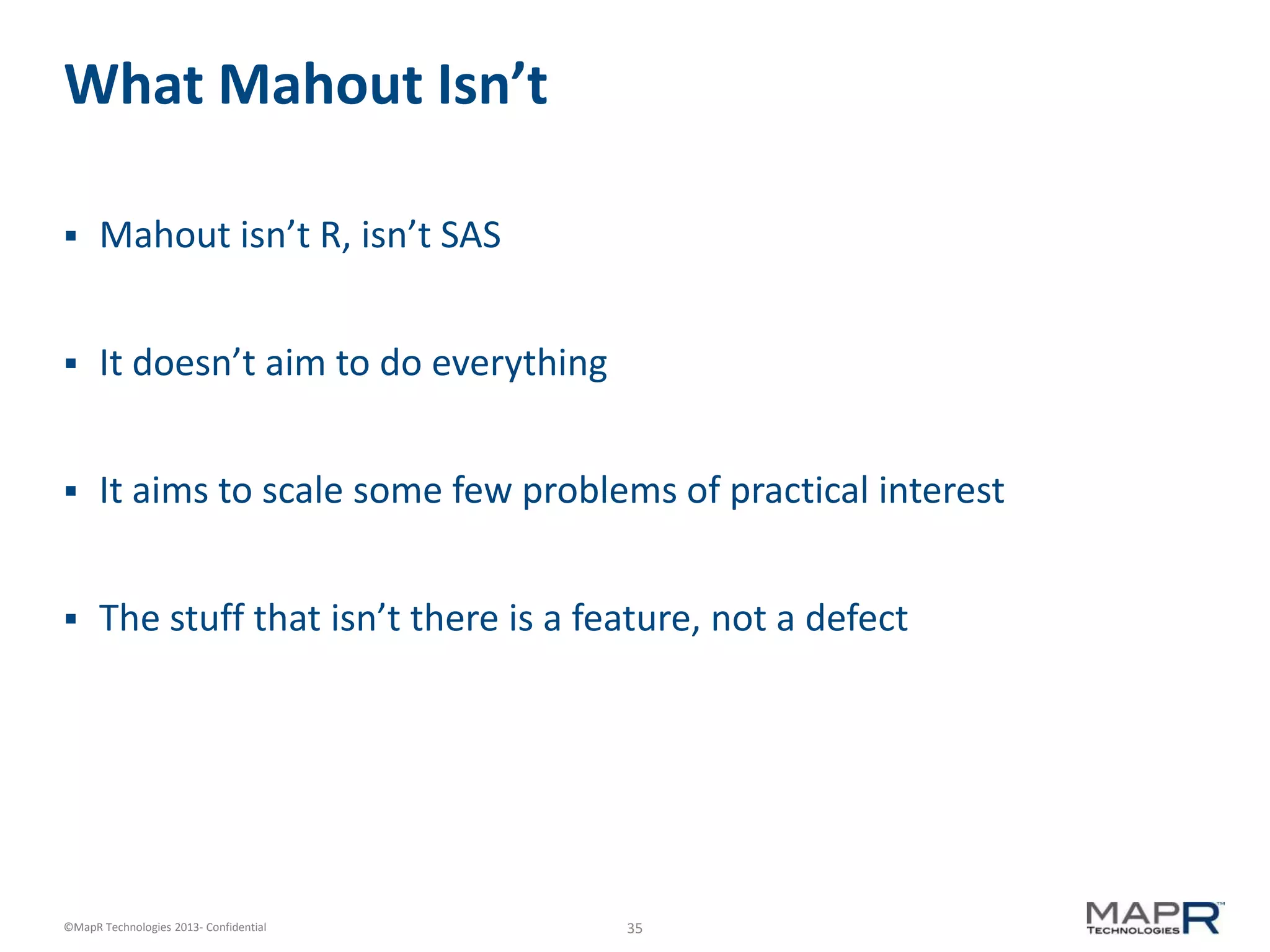35©MapR Technologies 2013- Confidential
What Mahout Isn’t
 Mahout isn’t R, isn’t SAS
 It doesn’t aim to do everything
 It aims to scale some few problems of practical interest
 The stuff that isn’t there is a feature, not a defect
 