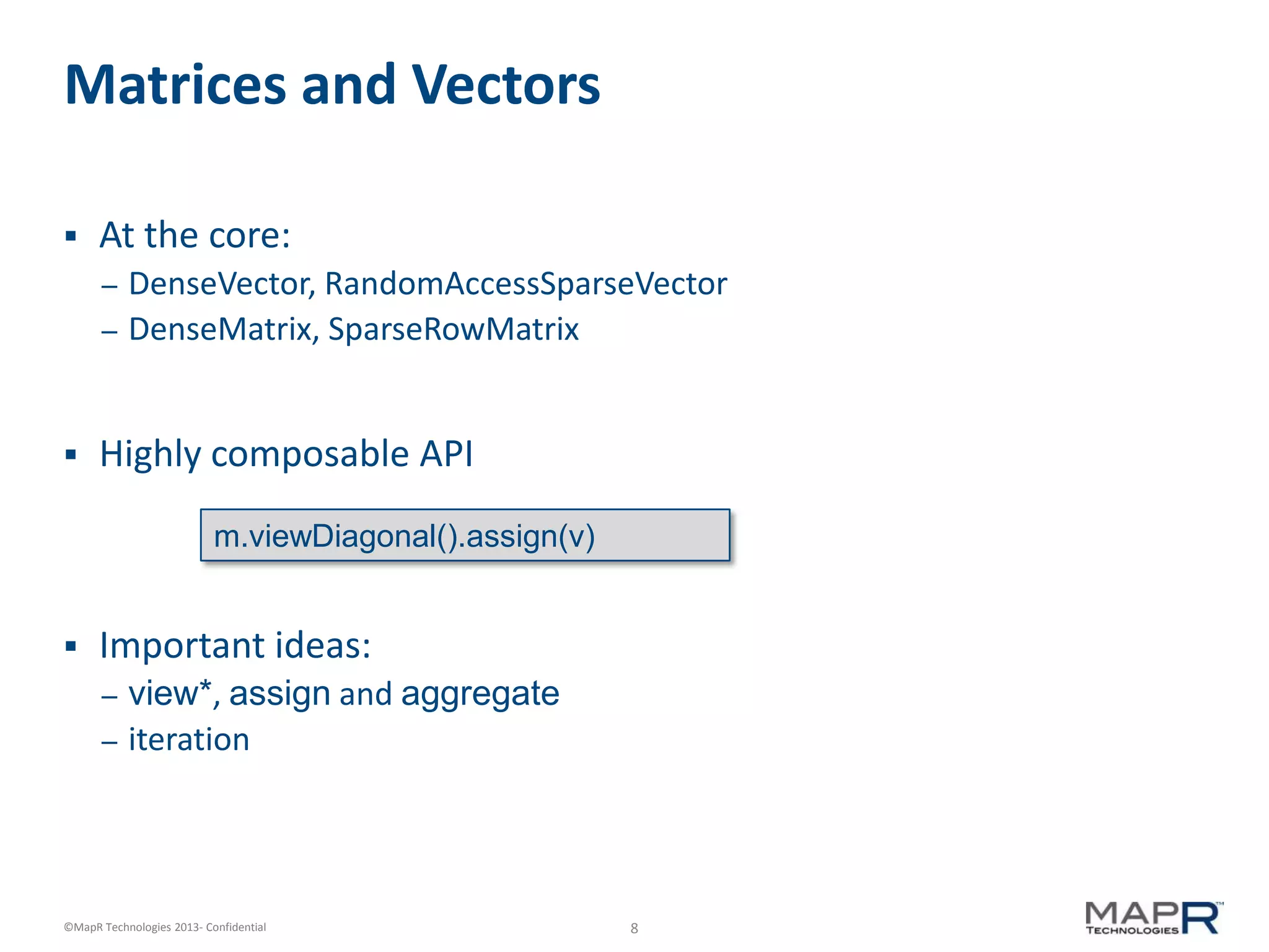 8©MapR Technologies 2013- Confidential
Matrices and Vectors
 At the core:
– DenseVector, RandomAccessSparseVector
– DenseMatrix, SparseRowMatrix
 Highly composable API
 Important ideas:
– view*, assign and aggregate
– iteration
m.viewDiagonal().assign(v)
 