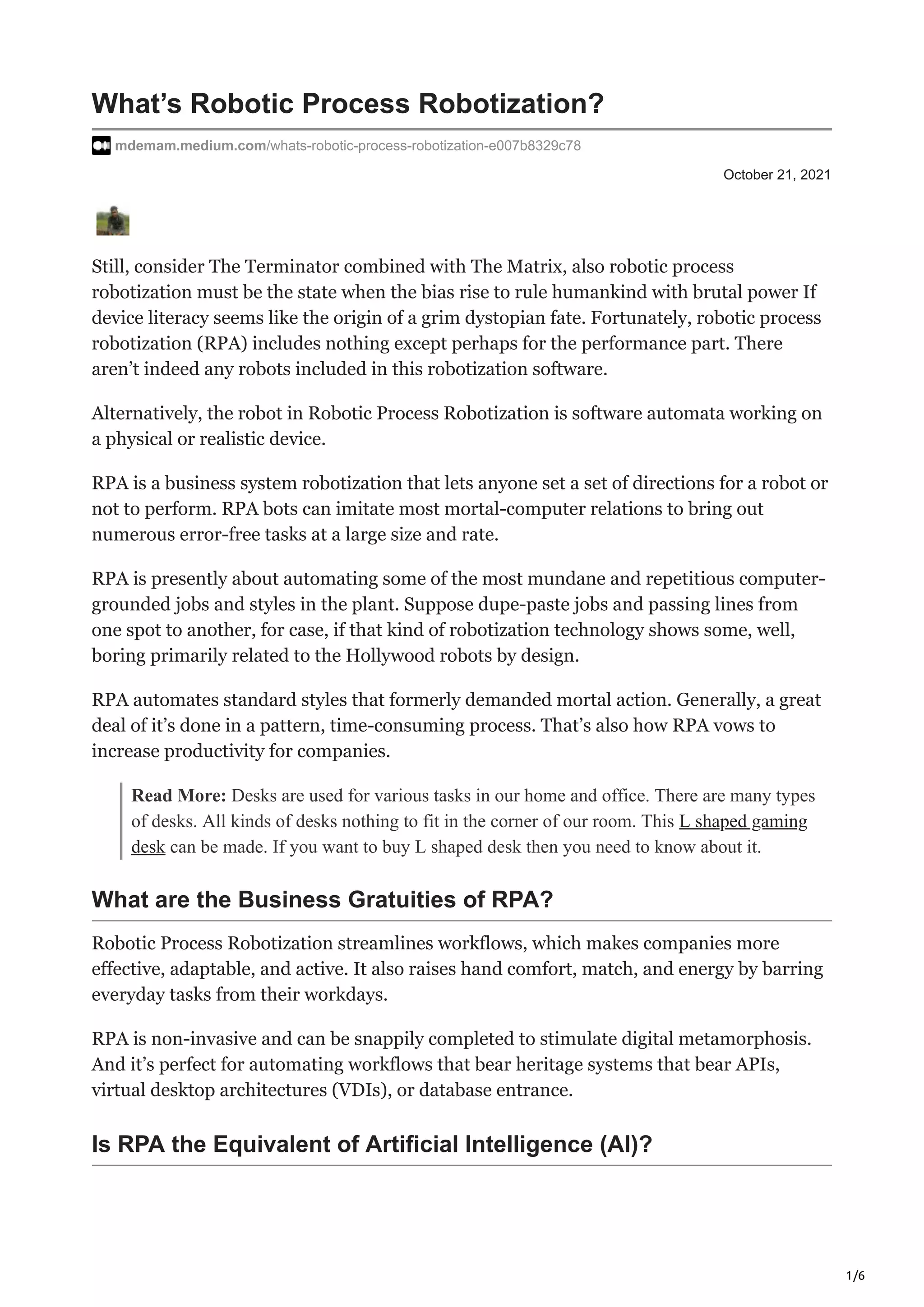 1/6
October 21, 2021
What’s Robotic Process Robotization?
mdemam.medium.com/whats-robotic-process-robotization-e007b8329c78
Still, consider The Terminator combined with The Matrix, also robotic process
robotization must be the state when the bias rise to rule humankind with brutal power If
device literacy seems like the origin of a grim dystopian fate. Fortunately, robotic process
robotization (RPA) includes nothing except perhaps for the performance part. There
aren’t indeed any robots included in this robotization software.
Alternatively, the robot in Robotic Process Robotization is software automata working on
a physical or realistic device.
RPA is a business system robotization that lets anyone set a set of directions for a robot or
not to perform. RPA bots can imitate most mortal-computer relations to bring out
numerous error-free tasks at a large size and rate.
RPA is presently about automating some of the most mundane and repetitious computer-
grounded jobs and styles in the plant. Suppose dupe-paste jobs and passing lines from
one spot to another, for case, if that kind of robotization technology shows some, well,
boring primarily related to the Hollywood robots by design.
RPA automates standard styles that formerly demanded mortal action. Generally, a great
deal of it’s done in a pattern, time-consuming process. That’s also how RPA vows to
increase productivity for companies.
Read More: Desks are used for various tasks in our home and office. There are many types
of desks. All kinds of desks nothing to fit in the corner of our room. This L shaped gaming
desk can be made. If you want to buy L shaped desk then you need to know about it.
What are the Business Gratuities of RPA?
Robotic Process Robotization streamlines workflows, which makes companies more
effective, adaptable, and active. It also raises hand comfort, match, and energy by barring
everyday tasks from their workdays.
RPA is non-invasive and can be snappily completed to stimulate digital metamorphosis.
And it’s perfect for automating workflows that bear heritage systems that bear APIs,
virtual desktop architectures (VDIs), or database entrance.
Is RPA the Equivalent of Artificial Intelligence (AI)?
 