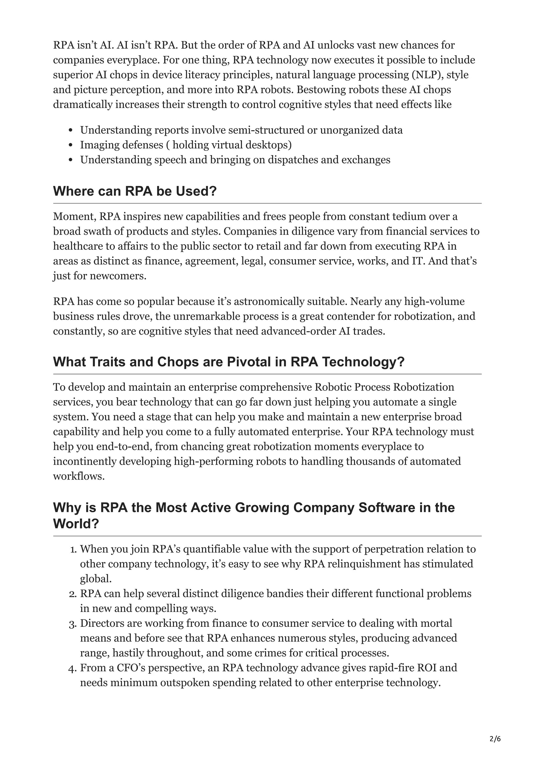 2/6
RPA isn’t AI. AI isn’t RPA. But the order of RPA and AI unlocks vast new chances for
companies everyplace. For one thing, RPA technology now executes it possible to include
superior AI chops in device literacy principles, natural language processing (NLP), style
and picture perception, and more into RPA robots. Bestowing robots these AI chops
dramatically increases their strength to control cognitive styles that need effects like
Understanding reports involve semi-structured or unorganized data
Imaging defenses ( holding virtual desktops)
Understanding speech and bringing on dispatches and exchanges
Where can RPA be Used?
Moment, RPA inspires new capabilities and frees people from constant tedium over a
broad swath of products and styles. Companies in diligence vary from financial services to
healthcare to affairs to the public sector to retail and far down from executing RPA in
areas as distinct as finance, agreement, legal, consumer service, works, and IT. And that’s
just for newcomers.
RPA has come so popular because it’s astronomically suitable. Nearly any high-volume
business rules drove, the unremarkable process is a great contender for robotization, and
constantly, so are cognitive styles that need advanced-order AI trades.
What Traits and Chops are Pivotal in RPA Technology?
To develop and maintain an enterprise comprehensive Robotic Process Robotization
services, you bear technology that can go far down just helping you automate a single
system. You need a stage that can help you make and maintain a new enterprise broad
capability and help you come to a fully automated enterprise. Your RPA technology must
help you end-to-end, from chancing great robotization moments everyplace to
incontinently developing high-performing robots to handling thousands of automated
workflows.
Why is RPA the Most Active Growing Company Software in the
World?
1. When you join RPA’s quantifiable value with the support of perpetration relation to
other company technology, it’s easy to see why RPA relinquishment has stimulated
global.
2. RPA can help several distinct diligence bandies their different functional problems
in new and compelling ways.
3. Directors are working from finance to consumer service to dealing with mortal
means and before see that RPA enhances numerous styles, producing advanced
range, hastily throughout, and some crimes for critical processes.
4. From a CFO’s perspective, an RPA technology advance gives rapid-fire ROI and
needs minimum outspoken spending related to other enterprise technology.
 