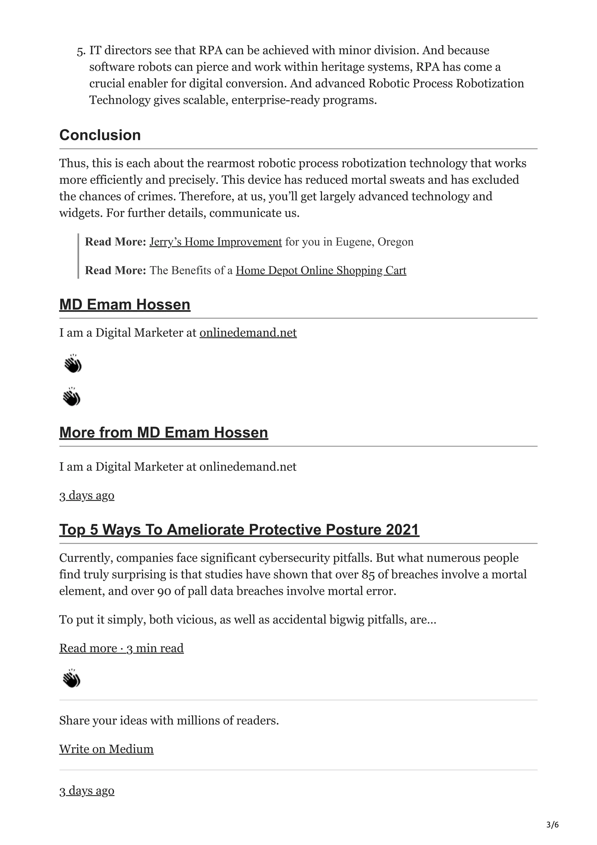 3/6
5. IT directors see that RPA can be achieved with minor division. And because
software robots can pierce and work within heritage systems, RPA has come a
crucial enabler for digital conversion. And advanced Robotic Process Robotization
Technology gives scalable, enterprise-ready programs.
Conclusion
Thus, this is each about the rearmost robotic process robotization technology that works
more efficiently and precisely. This device has reduced mortal sweats and has excluded
the chances of crimes. Therefore, at us, you’ll get largely advanced technology and
widgets. For further details, communicate us.
Read More: Jerry’s Home Improvement for you in Eugene, Oregon
Read More: The Benefits of a Home Depot Online Shopping Cart
MD Emam Hossen
I am a Digital Marketer at onlinedemand.net
More from MD Emam Hossen
I am a Digital Marketer at onlinedemand.net
3 days ago
Top 5 Ways To Ameliorate Protective Posture 2021
Currently, companies face significant cybersecurity pitfalls. But what numerous people
find truly surprising is that studies have shown that over 85 of breaches involve a mortal
element, and over 90 of pall data breaches involve mortal error.
To put it simply, both vicious, as well as accidental bigwig pitfalls, are…
Read more · 3 min read
Share your ideas with millions of readers.
Write on Medium
3 days ago
 