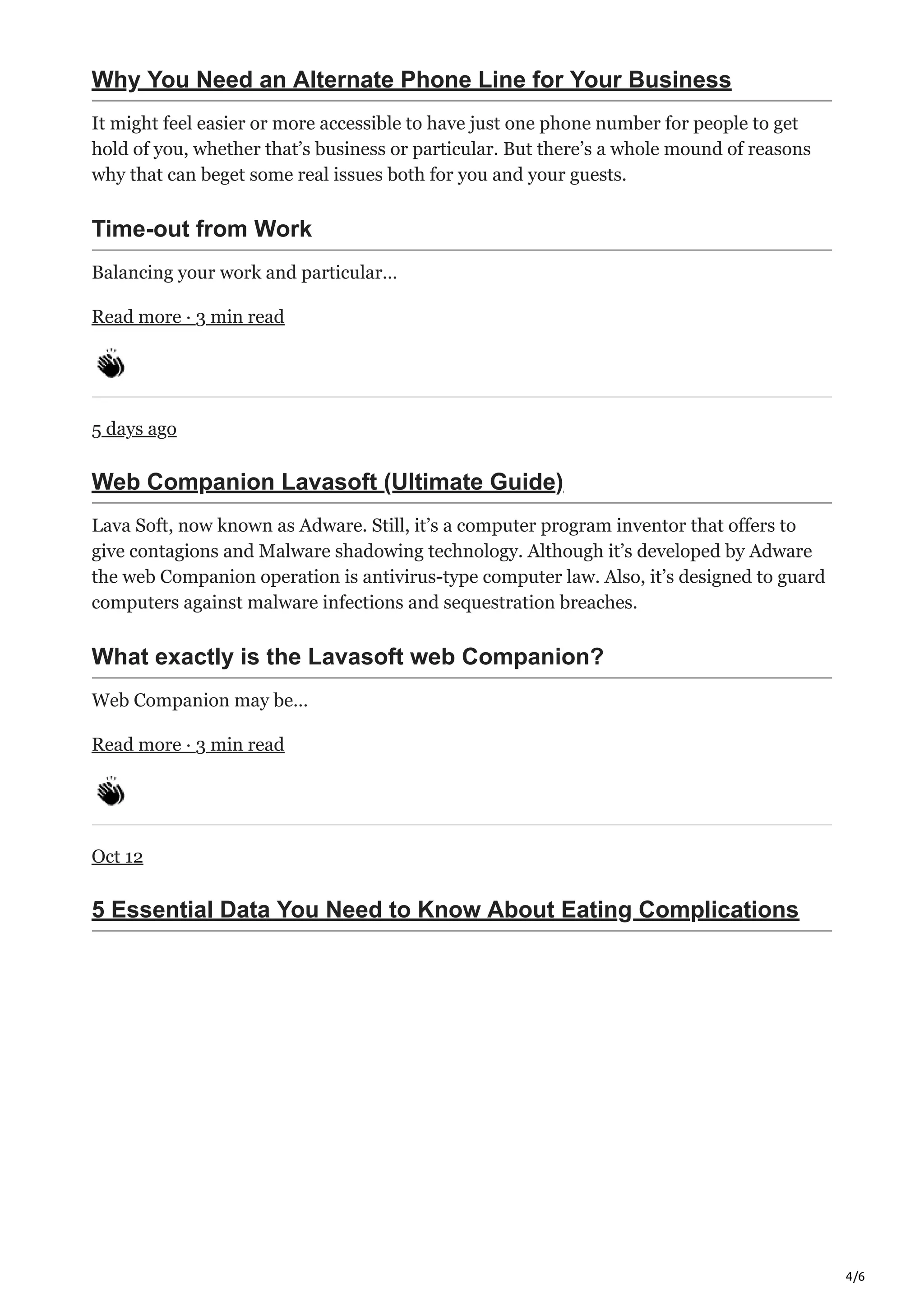 4/6
Why You Need an Alternate Phone Line for Your Business
It might feel easier or more accessible to have just one phone number for people to get
hold of you, whether that’s business or particular. But there’s a whole mound of reasons
why that can beget some real issues both for you and your guests.
Time-out from Work
Balancing your work and particular…
Read more · 3 min read
5 days ago
Web Companion Lavasoft (Ultimate Guide)
Lava Soft, now known as Adware. Still, it’s a computer program inventor that offers to
give contagions and Malware shadowing technology. Although it’s developed by Adware
the web Companion operation is antivirus-type computer law. Also, it’s designed to guard
computers against malware infections and sequestration breaches.
What exactly is the Lavasoft web Companion?
Web Companion may be…
Read more · 3 min read
Oct 12
5 Essential Data You Need to Know About Eating Complications
 