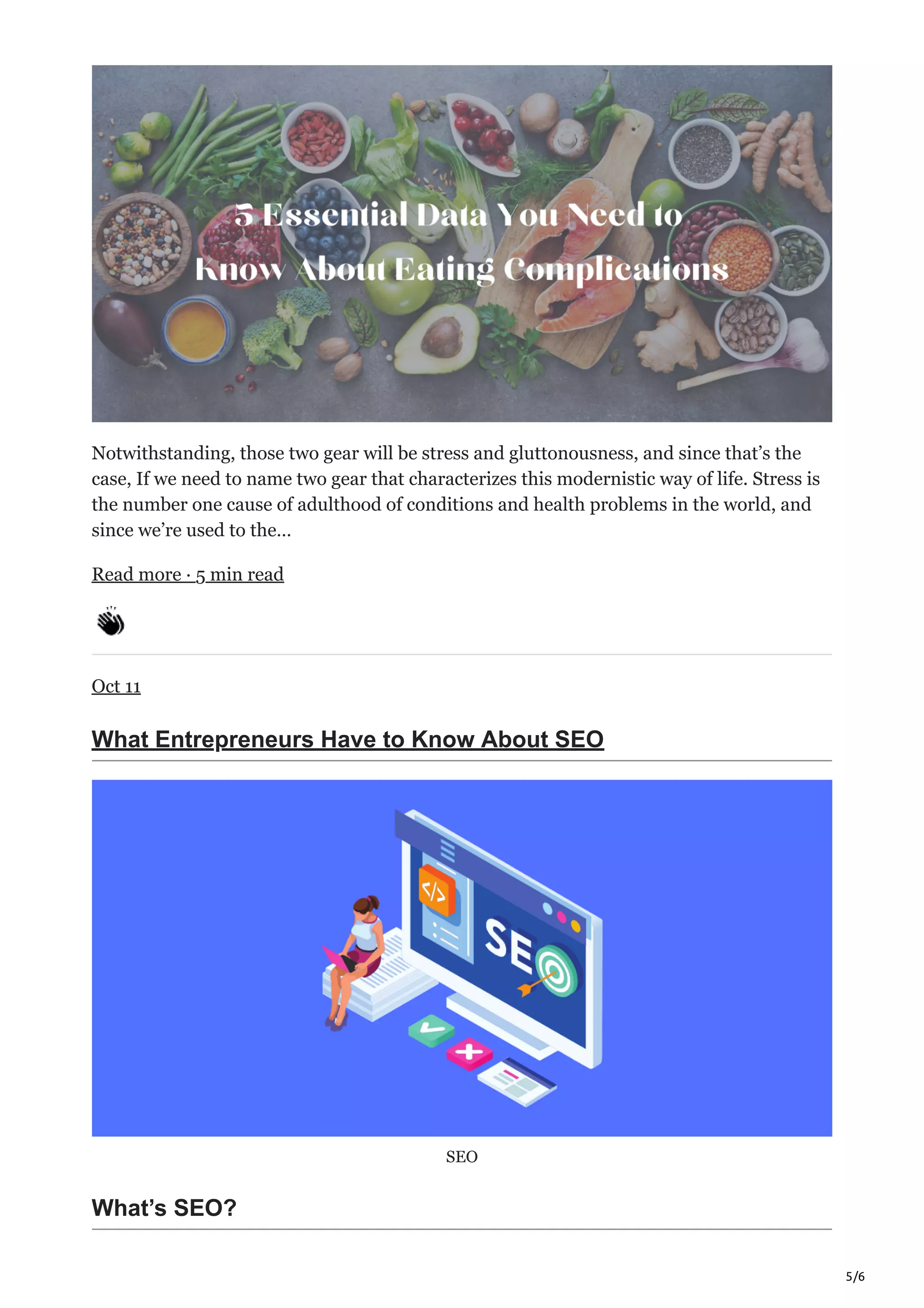 5/6
Notwithstanding, those two gear will be stress and gluttonousness, and since that’s the
case, If we need to name two gear that characterizes this modernistic way of life. Stress is
the number one cause of adulthood of conditions and health problems in the world, and
since we’re used to the…
Read more · 5 min read
Oct 11
What Entrepreneurs Have to Know About SEO
SEO
What’s SEO?
 