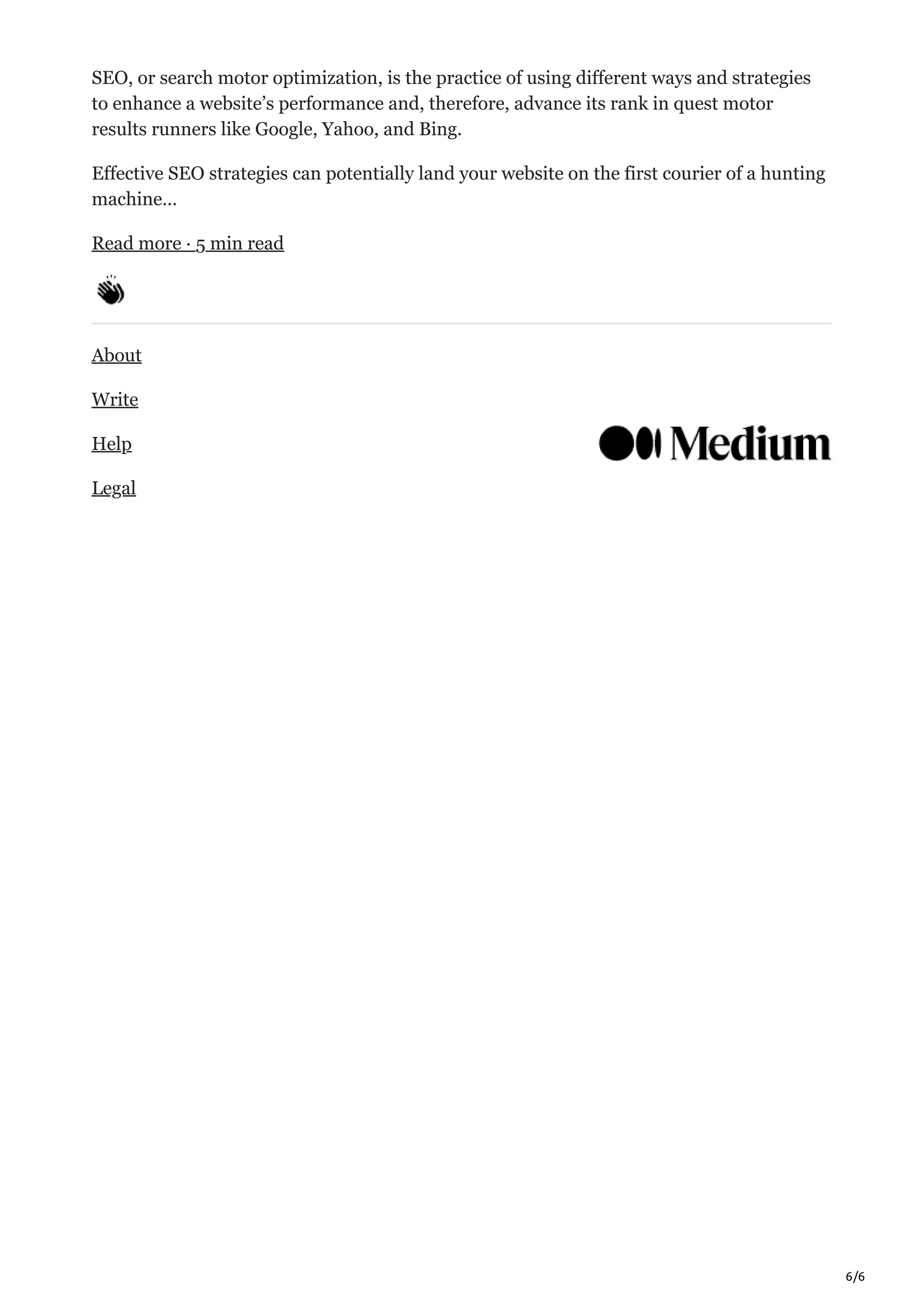 6/6
SEO, or search motor optimization, is the practice of using different ways and strategies
to enhance a website’s performance and, therefore, advance its rank in quest motor
results runners like Google, Yahoo, and Bing.
Effective SEO strategies can potentially land your website on the first courier of a hunting
machine…
Read more · 5 min read
About
Write
Help
Legal
 