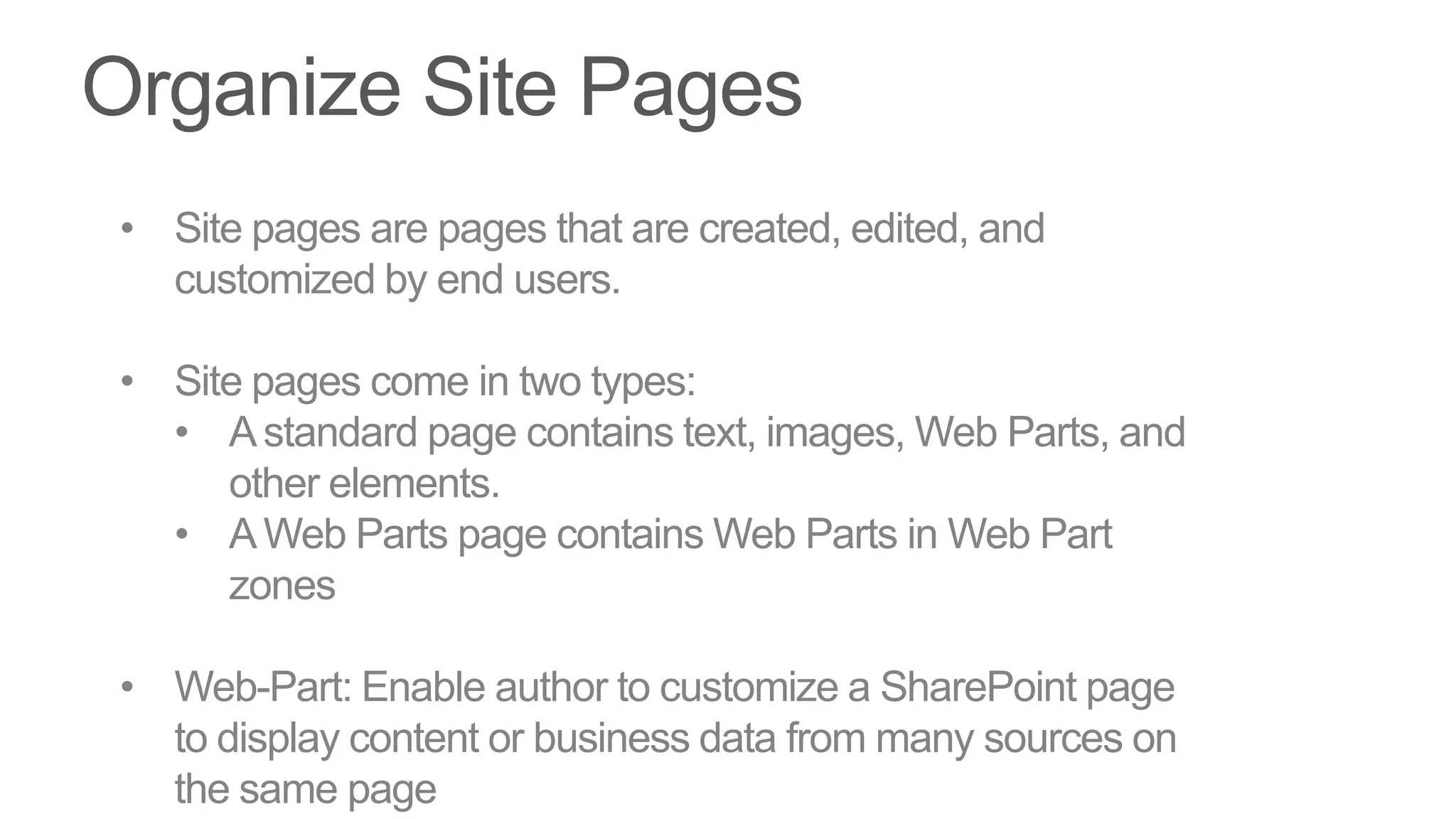 • Site pages are pages that are created, edited, and
  customized by end users.

• Site pages come in two types:
  • A standard page contains text, images, Web Parts, and
     other elements.
  • A Web Parts page contains Web Parts in Web Part
     zones

• Web-Part: Enable author to customize a SharePoint page
  to display content or business data from many sources on
  the same page
 
